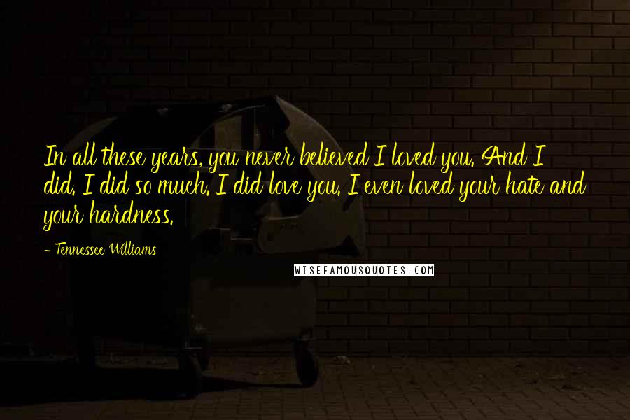 Tennessee Williams Quotes: In all these years, you never believed I loved you. And I did. I did so much. I did love you. I even loved your hate and your hardness.