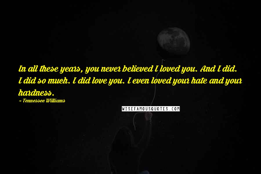 Tennessee Williams Quotes: In all these years, you never believed I loved you. And I did. I did so much. I did love you. I even loved your hate and your hardness.