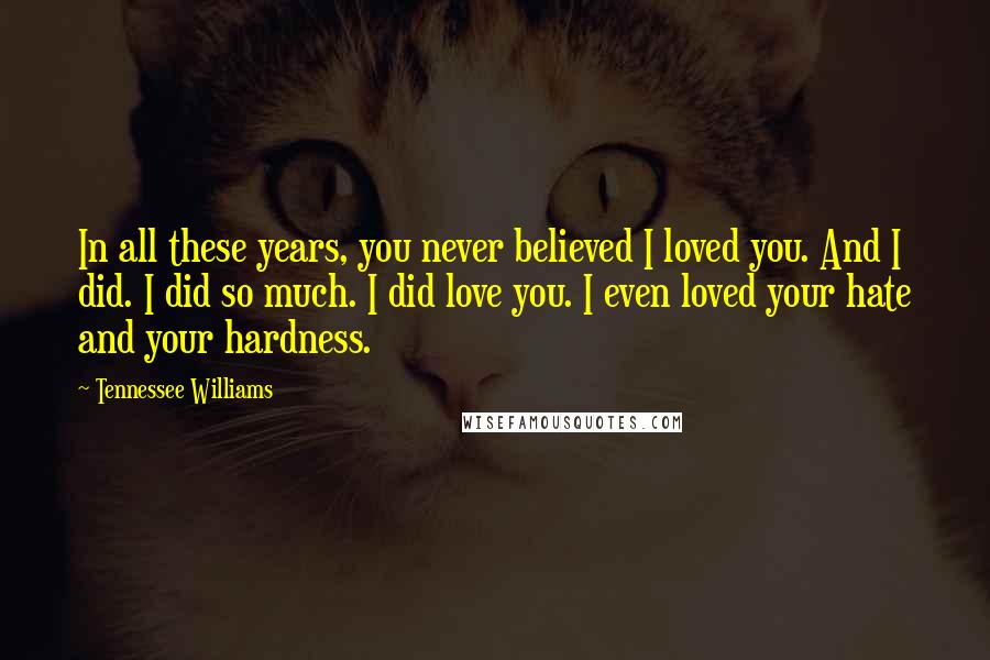 Tennessee Williams Quotes: In all these years, you never believed I loved you. And I did. I did so much. I did love you. I even loved your hate and your hardness.