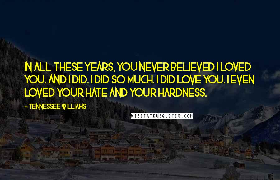 Tennessee Williams Quotes: In all these years, you never believed I loved you. And I did. I did so much. I did love you. I even loved your hate and your hardness.