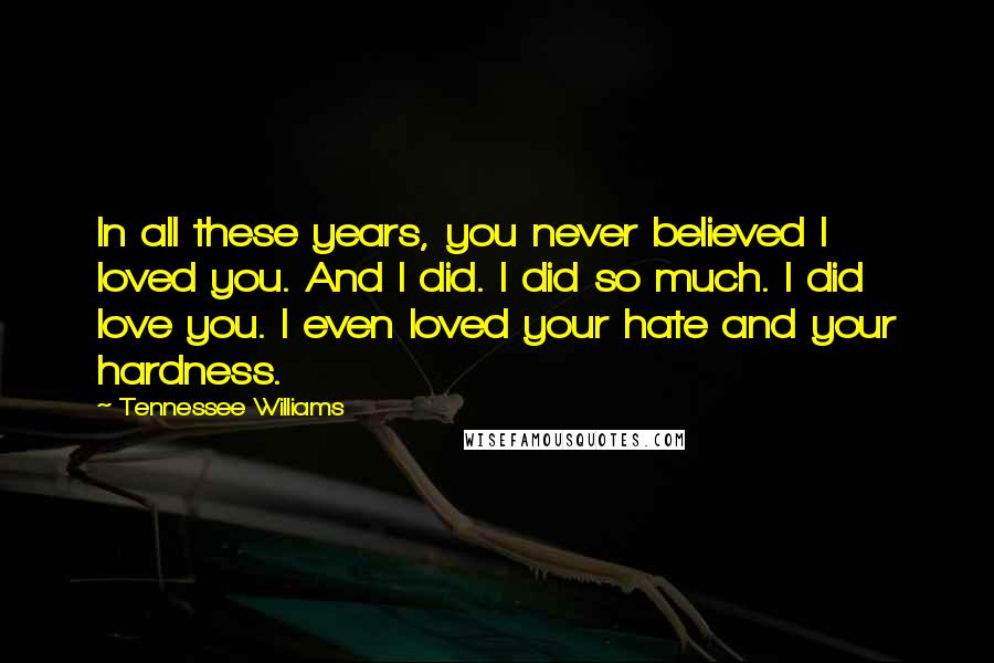 Tennessee Williams Quotes: In all these years, you never believed I loved you. And I did. I did so much. I did love you. I even loved your hate and your hardness.