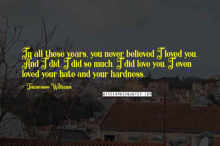 Tennessee Williams Quotes: In all these years, you never believed I loved you. And I did. I did so much. I did love you. I even loved your hate and your hardness.