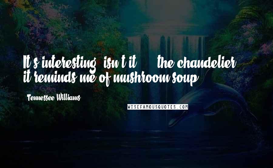 Tennessee Williams Quotes: It's interesting, isn't it? ... the chandelier ... it reminds me of mushroom soup.