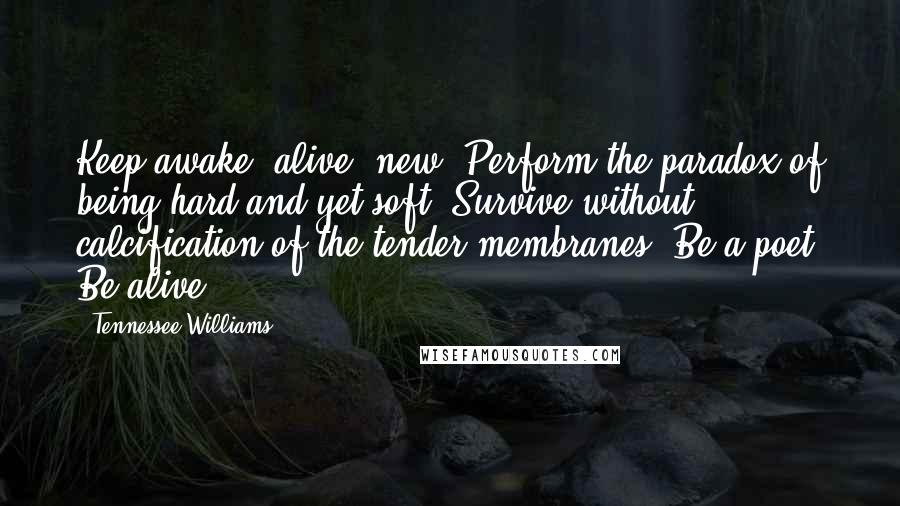 Tennessee Williams Quotes: Keep awake, alive, new. Perform the paradox of being hard and yet soft. Survive without calcification of the tender membranes. Be a poet. Be alive.