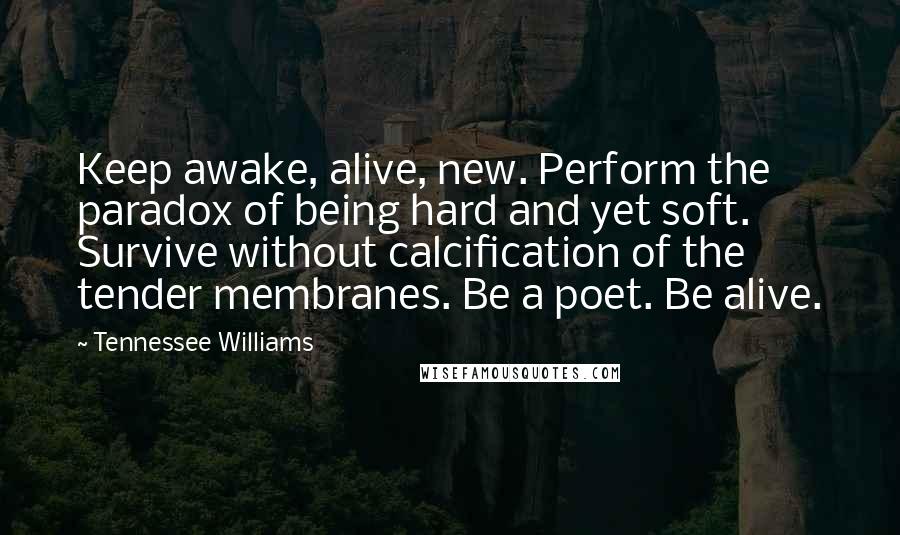 Tennessee Williams Quotes: Keep awake, alive, new. Perform the paradox of being hard and yet soft. Survive without calcification of the tender membranes. Be a poet. Be alive.