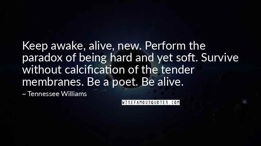 Tennessee Williams Quotes: Keep awake, alive, new. Perform the paradox of being hard and yet soft. Survive without calcification of the tender membranes. Be a poet. Be alive.