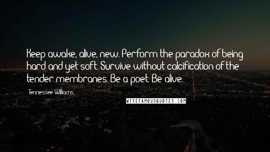 Tennessee Williams Quotes: Keep awake, alive, new. Perform the paradox of being hard and yet soft. Survive without calcification of the tender membranes. Be a poet. Be alive.