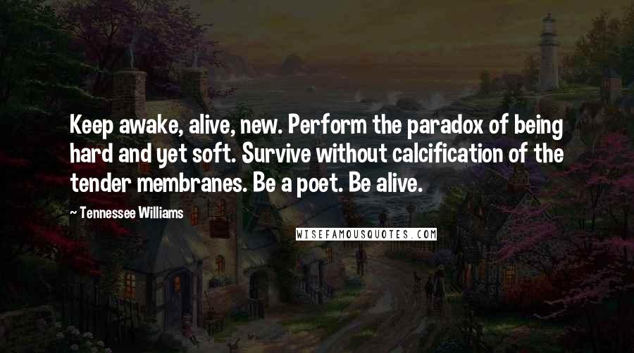 Tennessee Williams Quotes: Keep awake, alive, new. Perform the paradox of being hard and yet soft. Survive without calcification of the tender membranes. Be a poet. Be alive.