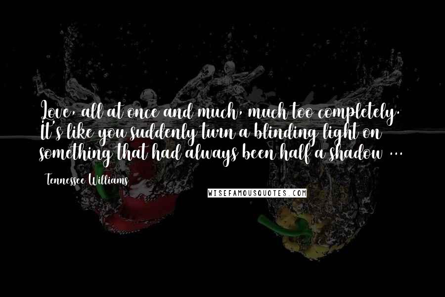 Tennessee Williams Quotes: Love, all at once and much, much too completely. It's like you suddenly turn a blinding light on something that had always been half a shadow ...