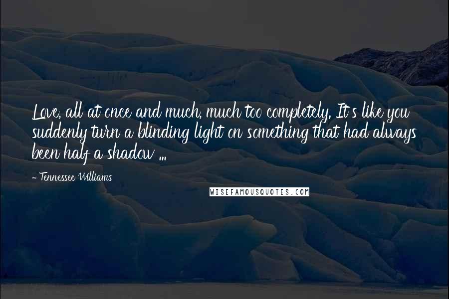 Tennessee Williams Quotes: Love, all at once and much, much too completely. It's like you suddenly turn a blinding light on something that had always been half a shadow ...