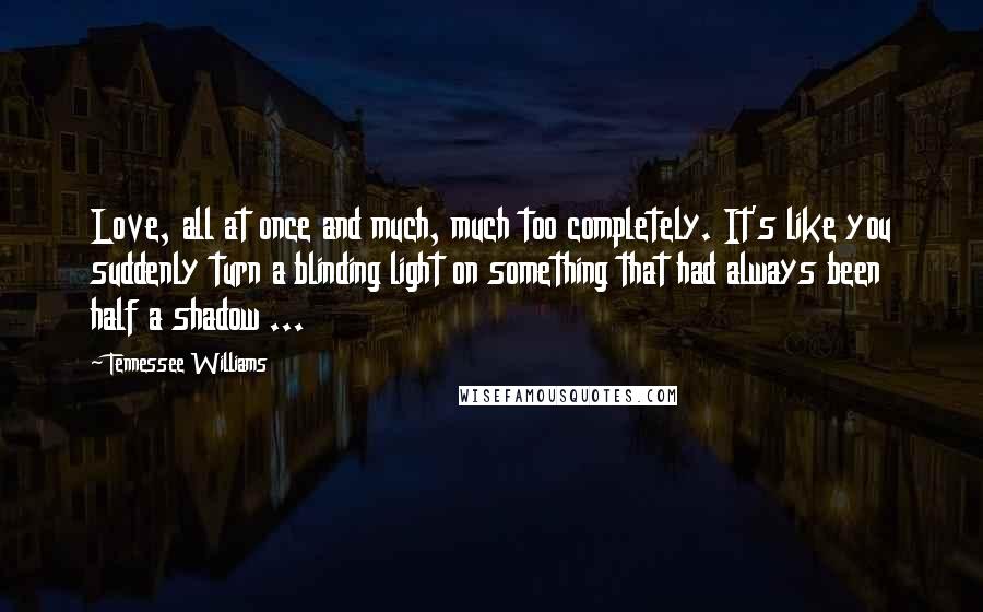 Tennessee Williams Quotes: Love, all at once and much, much too completely. It's like you suddenly turn a blinding light on something that had always been half a shadow ...