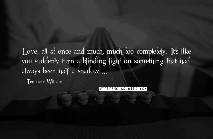 Tennessee Williams Quotes: Love, all at once and much, much too completely. It's like you suddenly turn a blinding light on something that had always been half a shadow ...