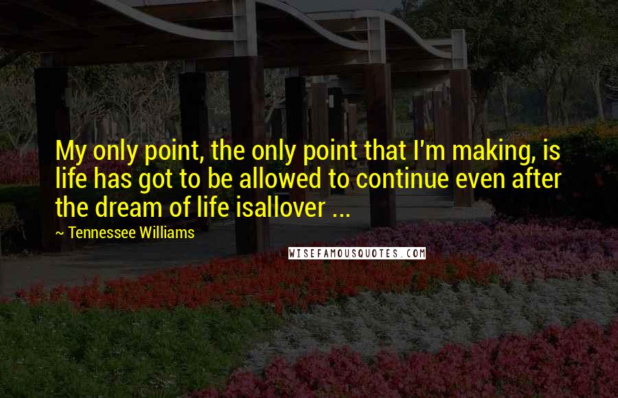 Tennessee Williams Quotes: My only point, the only point that I'm making, is life has got to be allowed to continue even after the dream of life isallover ...