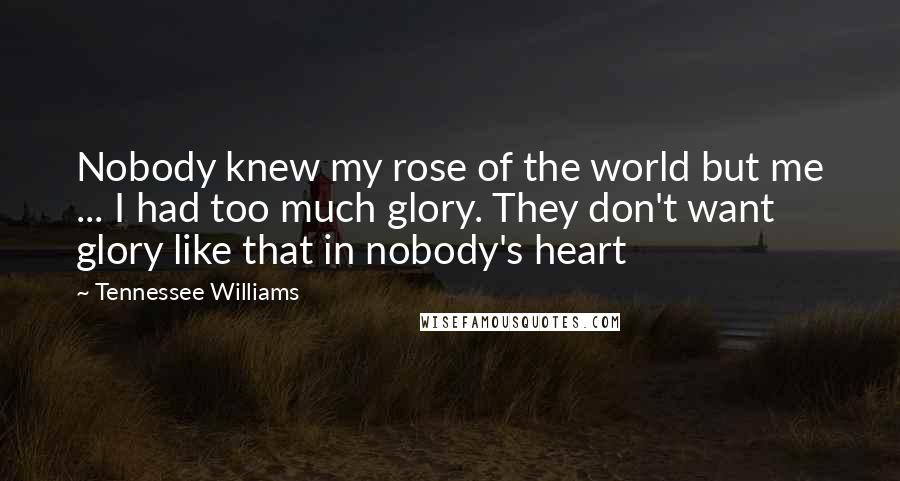 Tennessee Williams Quotes: Nobody knew my rose of the world but me ... I had too much glory. They don't want glory like that in nobody's heart