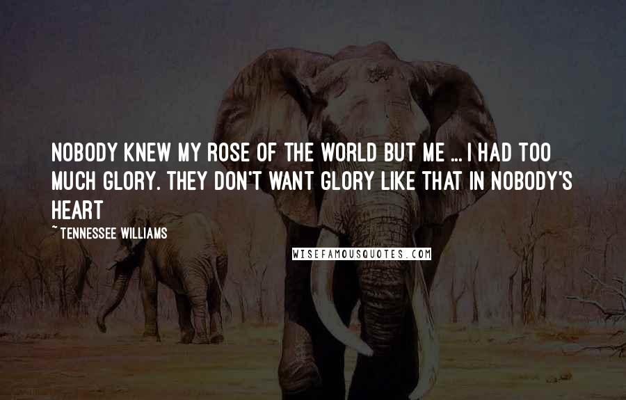 Tennessee Williams Quotes: Nobody knew my rose of the world but me ... I had too much glory. They don't want glory like that in nobody's heart
