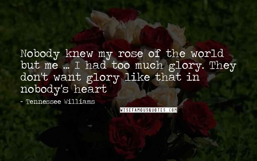 Tennessee Williams Quotes: Nobody knew my rose of the world but me ... I had too much glory. They don't want glory like that in nobody's heart