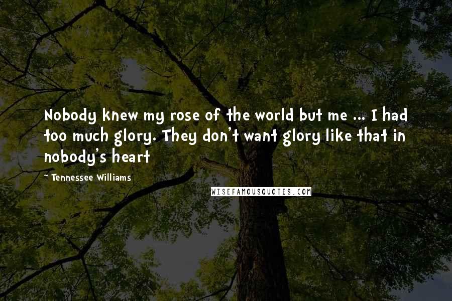 Tennessee Williams Quotes: Nobody knew my rose of the world but me ... I had too much glory. They don't want glory like that in nobody's heart