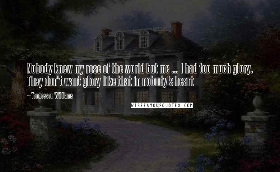 Tennessee Williams Quotes: Nobody knew my rose of the world but me ... I had too much glory. They don't want glory like that in nobody's heart