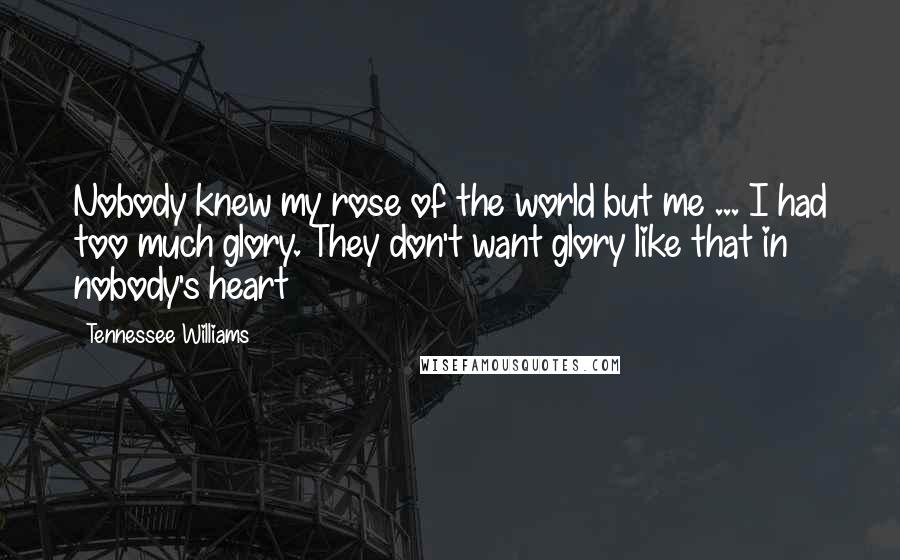 Tennessee Williams Quotes: Nobody knew my rose of the world but me ... I had too much glory. They don't want glory like that in nobody's heart