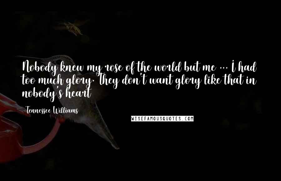 Tennessee Williams Quotes: Nobody knew my rose of the world but me ... I had too much glory. They don't want glory like that in nobody's heart