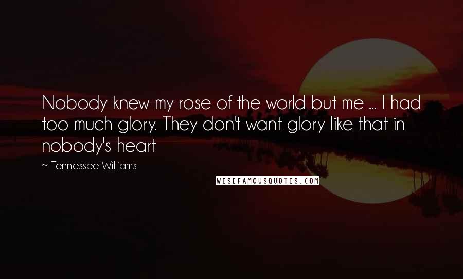 Tennessee Williams Quotes: Nobody knew my rose of the world but me ... I had too much glory. They don't want glory like that in nobody's heart