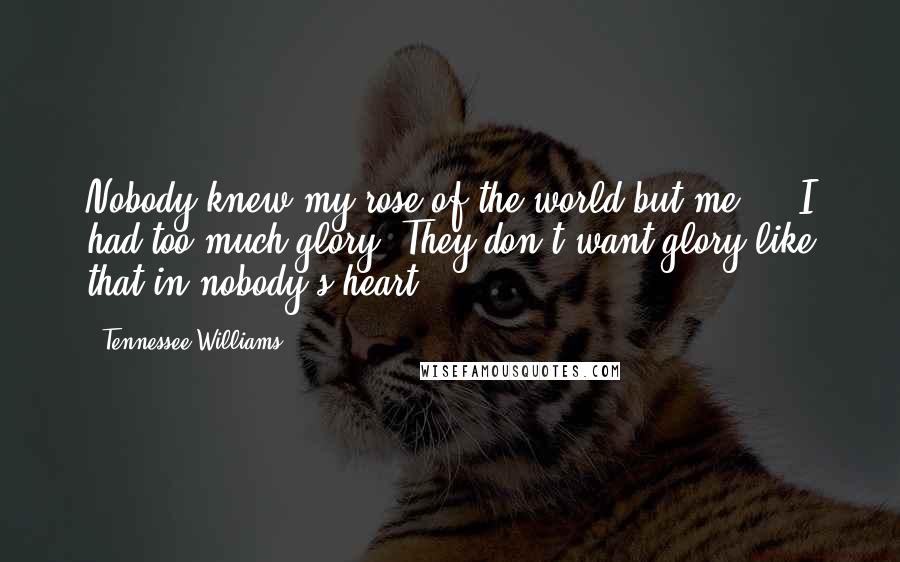 Tennessee Williams Quotes: Nobody knew my rose of the world but me ... I had too much glory. They don't want glory like that in nobody's heart