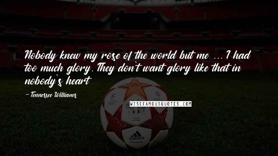 Tennessee Williams Quotes: Nobody knew my rose of the world but me ... I had too much glory. They don't want glory like that in nobody's heart