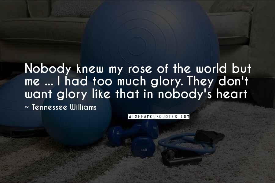 Tennessee Williams Quotes: Nobody knew my rose of the world but me ... I had too much glory. They don't want glory like that in nobody's heart
