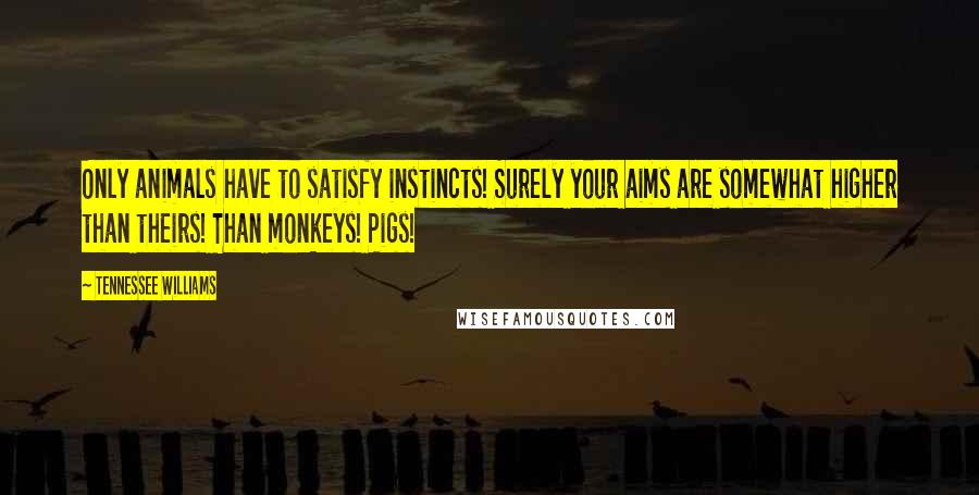 Tennessee Williams Quotes: Only animals have to satisfy instincts! Surely your aims are somewhat higher than theirs! Than monkeys! Pigs!