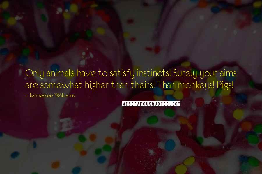 Tennessee Williams Quotes: Only animals have to satisfy instincts! Surely your aims are somewhat higher than theirs! Than monkeys! Pigs!