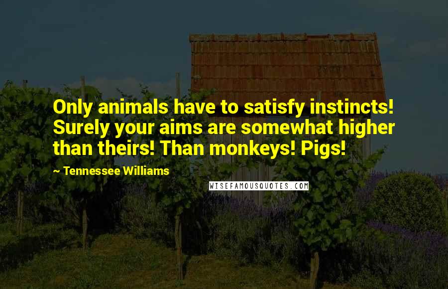 Tennessee Williams Quotes: Only animals have to satisfy instincts! Surely your aims are somewhat higher than theirs! Than monkeys! Pigs!