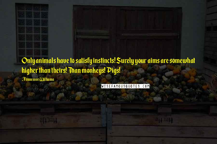 Tennessee Williams Quotes: Only animals have to satisfy instincts! Surely your aims are somewhat higher than theirs! Than monkeys! Pigs!