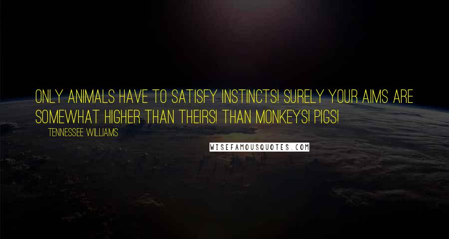 Tennessee Williams Quotes: Only animals have to satisfy instincts! Surely your aims are somewhat higher than theirs! Than monkeys! Pigs!