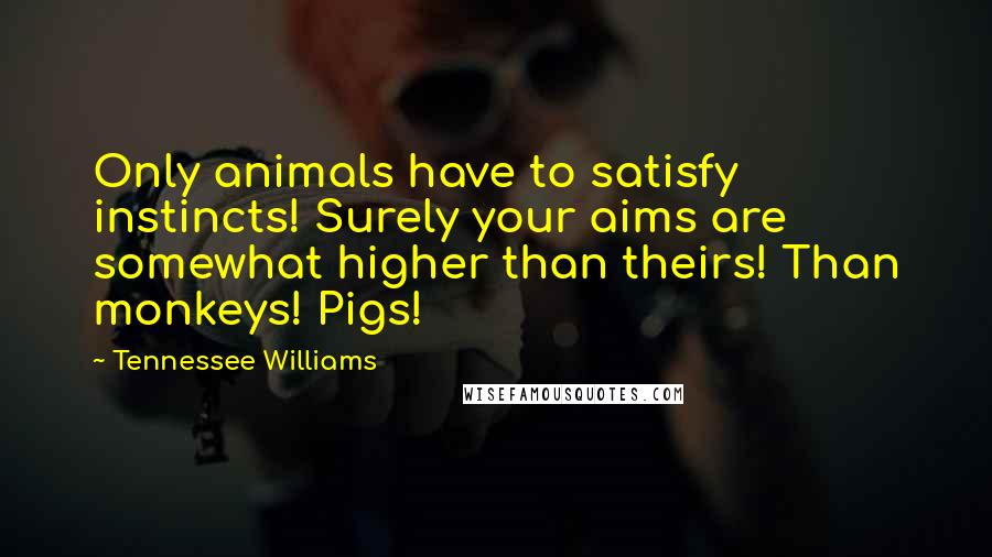 Tennessee Williams Quotes: Only animals have to satisfy instincts! Surely your aims are somewhat higher than theirs! Than monkeys! Pigs!