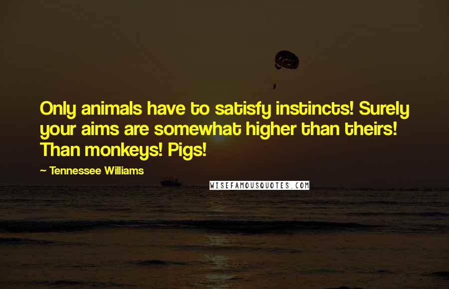 Tennessee Williams Quotes: Only animals have to satisfy instincts! Surely your aims are somewhat higher than theirs! Than monkeys! Pigs!