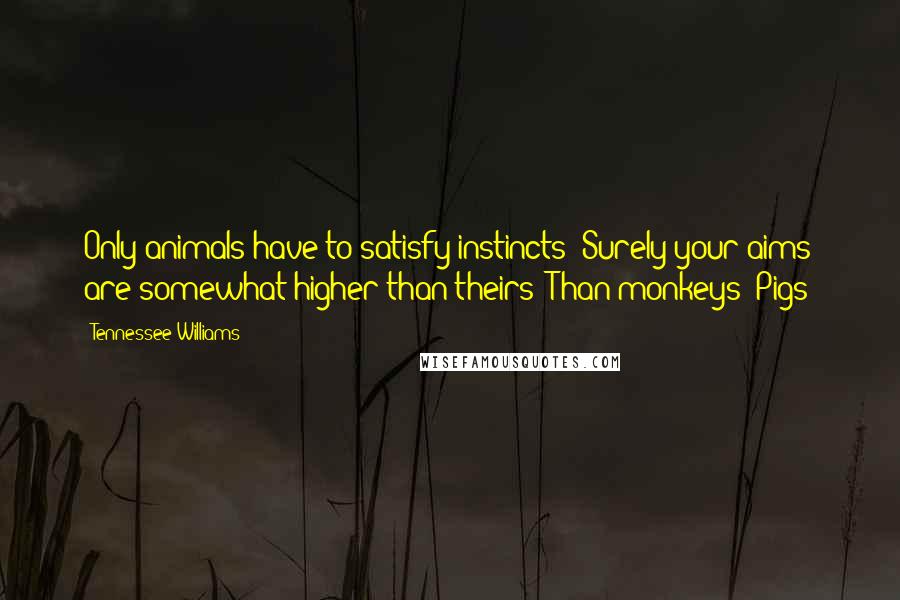 Tennessee Williams Quotes: Only animals have to satisfy instincts! Surely your aims are somewhat higher than theirs! Than monkeys! Pigs!