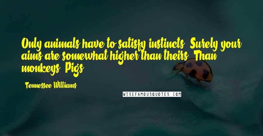 Tennessee Williams Quotes: Only animals have to satisfy instincts! Surely your aims are somewhat higher than theirs! Than monkeys! Pigs!