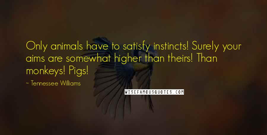 Tennessee Williams Quotes: Only animals have to satisfy instincts! Surely your aims are somewhat higher than theirs! Than monkeys! Pigs!