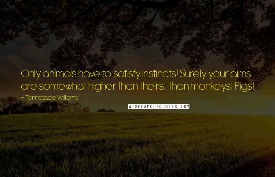 Tennessee Williams Quotes: Only animals have to satisfy instincts! Surely your aims are somewhat higher than theirs! Than monkeys! Pigs!