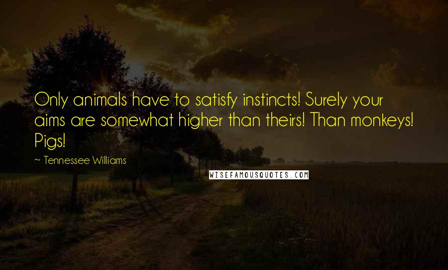 Tennessee Williams Quotes: Only animals have to satisfy instincts! Surely your aims are somewhat higher than theirs! Than monkeys! Pigs!