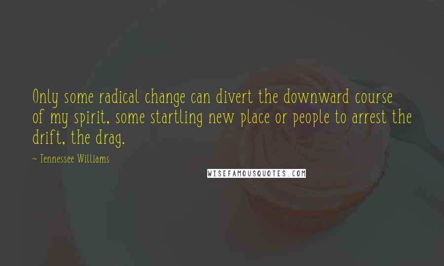 Tennessee Williams Quotes: Only some radical change can divert the downward course of my spirit, some startling new place or people to arrest the drift, the drag.