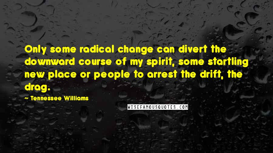 Tennessee Williams Quotes: Only some radical change can divert the downward course of my spirit, some startling new place or people to arrest the drift, the drag.