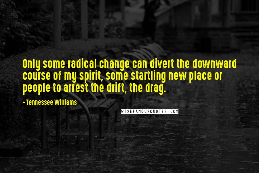 Tennessee Williams Quotes: Only some radical change can divert the downward course of my spirit, some startling new place or people to arrest the drift, the drag.