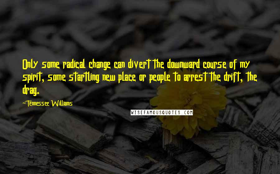 Tennessee Williams Quotes: Only some radical change can divert the downward course of my spirit, some startling new place or people to arrest the drift, the drag.