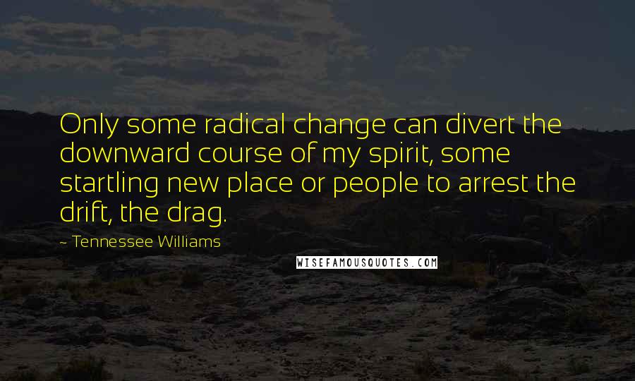 Tennessee Williams Quotes: Only some radical change can divert the downward course of my spirit, some startling new place or people to arrest the drift, the drag.