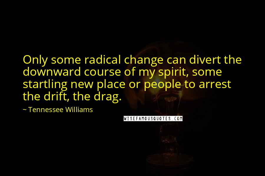 Tennessee Williams Quotes: Only some radical change can divert the downward course of my spirit, some startling new place or people to arrest the drift, the drag.