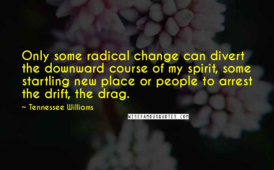 Tennessee Williams Quotes: Only some radical change can divert the downward course of my spirit, some startling new place or people to arrest the drift, the drag.