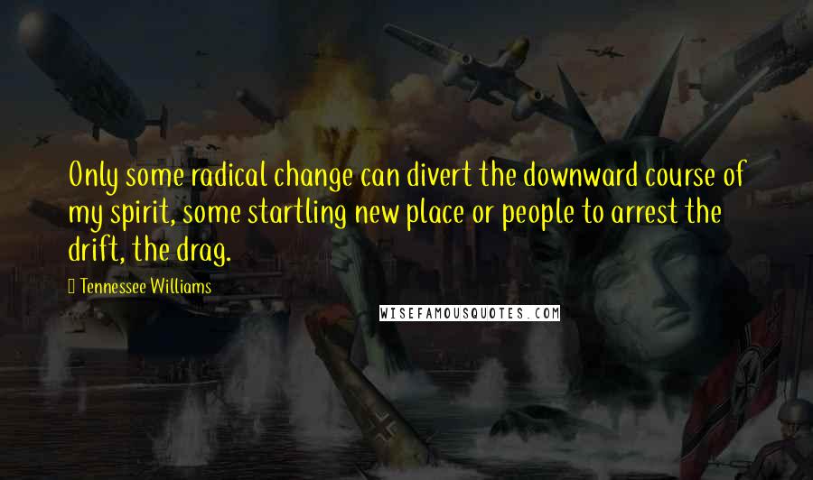 Tennessee Williams Quotes: Only some radical change can divert the downward course of my spirit, some startling new place or people to arrest the drift, the drag.