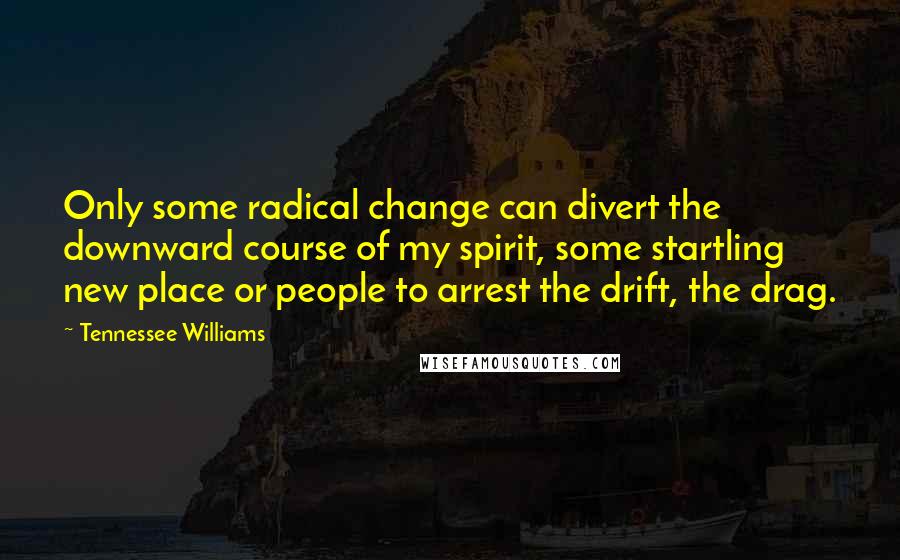 Tennessee Williams Quotes: Only some radical change can divert the downward course of my spirit, some startling new place or people to arrest the drift, the drag.