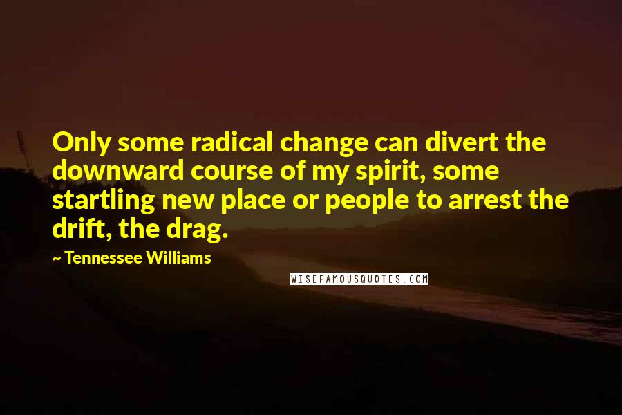 Tennessee Williams Quotes: Only some radical change can divert the downward course of my spirit, some startling new place or people to arrest the drift, the drag.